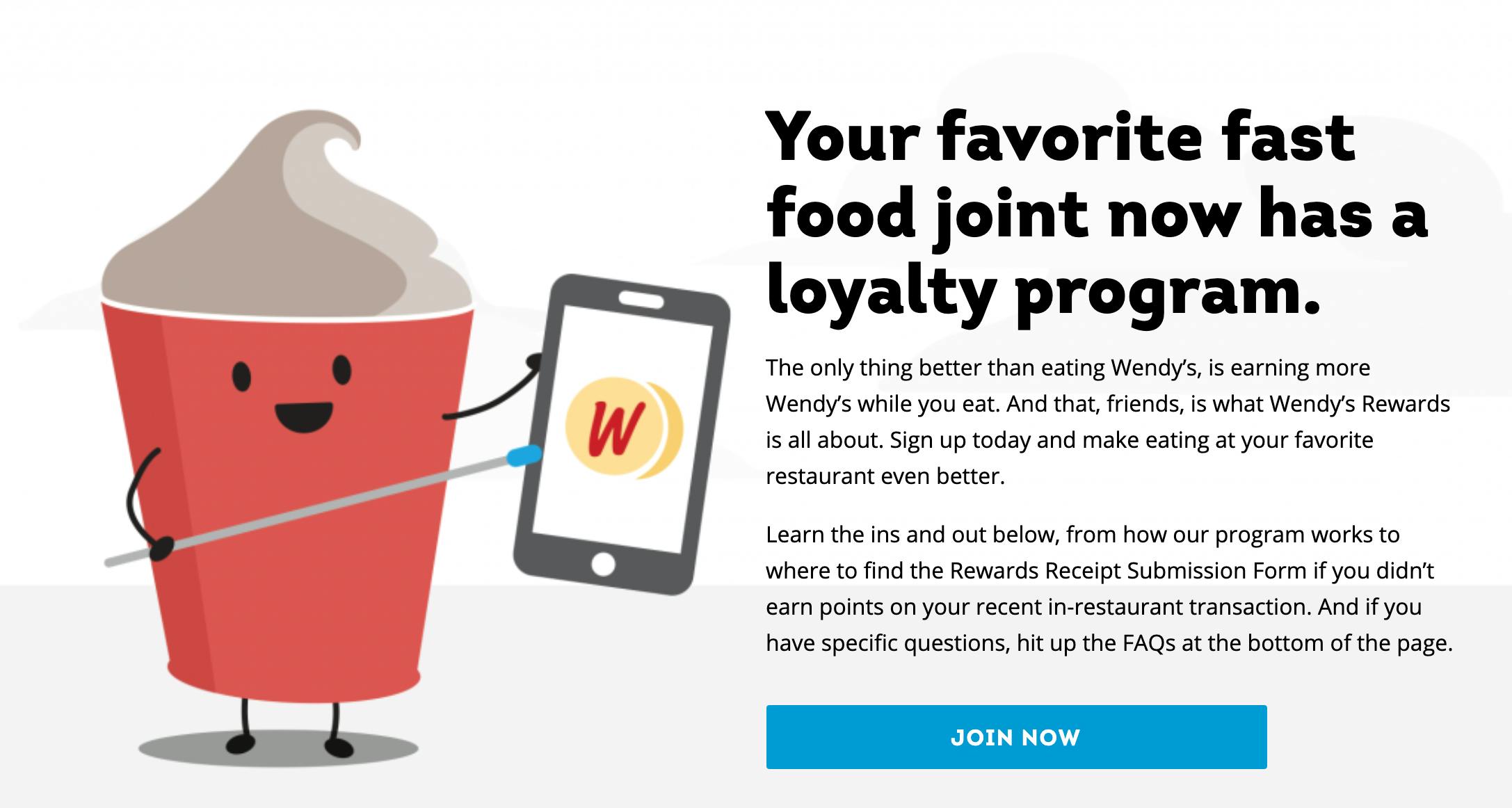 A screenshot from the Wendy's website advertising their loyalty program which reads, "Your favorite fast food joint now has a loyalty program. The only thing better than eating Wendy's is earning more Wendy's while you eat. And that, friends, is what Wendy's Rewards is all about. Sign up today and make eating at your favorite restaurant even better. Learn the ins and out below, from how our program works to where to find the Rewards Receipt Submission Form if you didn't earn points on your recent in-restaurant transaction. And if you have specific questions, hit up the FAQs at the bottom of the page. Join Now!