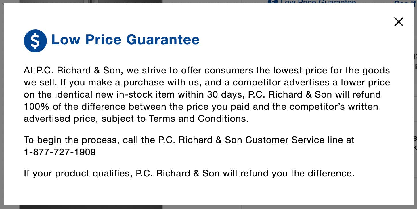A screenshot of the P.C. Richard & Son Low Price Guarantee which says, "At P.C. Richard & Son, we strive to offer consumers the lowest price for the goods we sell. If you make a purchase with us, and a competitor advertises a lower price on the identical new in-stock item within 30 days, P.C. Richard & Son will refund 100% of the difference between the price you paid and the competitor's written advertised price, subject to Terms and Conditions. To begin the process, call the P.C. Richard & Son Customer Service line at 1-877-727-1909 If your product qualifies, P.C. Richard & Son will refund you the difference.