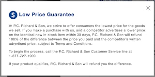A screenshot of the P.C. Richard & Son Low Price Guarantee which says, "At P.C. Richard & Son, we strive to offer consumers the lowest price for the goods we sell. If you make a purchase with us, and a competitor advertises a lower price on the identical new in-stock item within 30 days, P.C. Richard & Son will refund 100% of the difference between the price you paid and the competitor's written advertised price, subject to Terms and Conditions. To begin the process, call the P.C. Richard & Son Customer Service line at 1-877-727-1909 If your product qualifies, P.C. Richard & Son will refund you the difference.