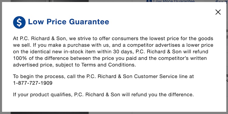 A screenshot of the P.C. Richard & Son Low Price Guarantee which says, "At P.C. Richard & Son, we strive to offer consumers the lowest price for the goods we sell. If you make a purchase with us, and a competitor advertises a lower price on the identical new in-stock item within 30 days, P.C. Richard & Son will refund 100% of the difference between the price you paid and the competitor's written advertised price, subject to Terms and Conditions. To begin the process, call the P.C. Richard & Son Customer Service line at 1-877-727-1909 If your product qualifies, P.C. Richard & Son will refund you the difference.
